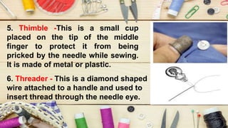 5. Thimble -This is a small cup
placed on the tip of the middle
finger to protect it from being
pricked by the needle while sewing.
It is made of metal or plastic.
6. Threader - This is a diamond shaped
wire attached to a handle and used to
insert thread through the needle eye.
 