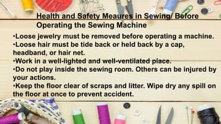 Health and Safety Meaures in Sewing/ Before
Operating the Sewing Machine
•Loose jewelry must be removed before operating a machine.
•Loose hair must be tide back or held back by a cap,
headband, or hair net.
•Work in a well-lighted and well-ventilated place.
•Do not play inside the sewing room. Others can be injured by
your actions.
•Keep the floor clear of scraps and litter. Wipe dry any spill on
the floor at once to prevent accident.
 