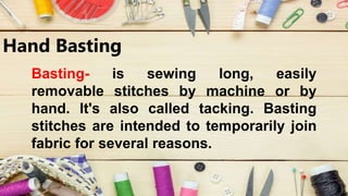 Hand Basting
Basting- is sewing long, easily
removable stitches by machine or by
hand. It's also called tacking. Basting
stitches are intended to temporarily join
fabric for several reasons.
 