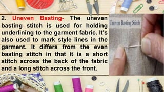 2. Uneven Basting- The uneven
basting stitch is used for holding
underlining to the garment fabric. It's
also used to mark style lines in the
garment. It differs from the even
basting stitch in that it is a short
stitch across the back of the fabric
and a long stitch across the front.
 
