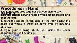 Procedures in Hand
Basting
1.Pin the fabric area together that you plan to sew.
2.Thread a hand-sewing needle with a single thread, and
knot the end.
3.Insert the needle in the edge of the fabric near the
seam but where it won't be sewn over by machine
stitching.
4.Begin your running stitch just inside the seam
allowance you will be using.
 