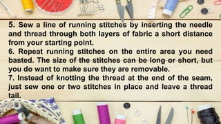 5. Sew a line of running stitches by inserting the needle
and thread through both layers of fabric a short distance
from your starting point.
6. Repeat running stitches on the entire area you need
basted. The size of the stitches can be long or short, but
you do want to make sure they are removable.
7. Instead of knotting the thread at the end of the seam,
just sew one or two stitches in place and leave a thread
tail.
 