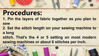 Procedures:
1. Pin the layers of fabric together as you plan to
sew
2. Set the stitch length on your sewing machine to
a long
stitch. That's the 4 or 5 setting on most modern
sewing machines or about 6 stitches per inch.
 