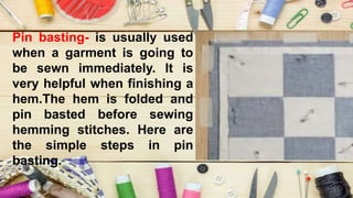 Pin basting- is usually used
when a garment is going to
be sewn immediately. It is
very helpful when finishing a
hem.The hem is folded and
pin basted before sewing
hemming stitches. Here are
the simple steps in pin
basting.
 