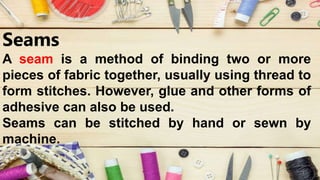Seams
A seam is a method of binding two or more
pieces of fabric together, usually using thread to
form stitches. However, glue and other forms of
adhesive can also be used.
Seams can be stitched by hand or sewn by
machine.
 