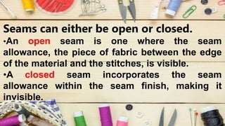 Seams can either be open or closed.
•An open seam is one where the seam
allowance, the piece of fabric between the edge
of the material and the stitches, is visible.
•A closed seam incorporates the seam
allowance within the seam finish, making it
invisible.
 