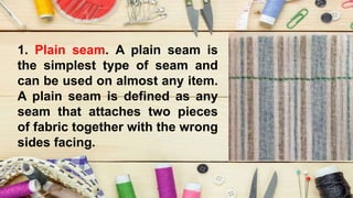1. Plain seam. A plain seam is
the simplest type of seam and
can be used on almost any item.
A plain seam is defined as any
seam that attaches two pieces
of fabric together with the wrong
sides facing.
 