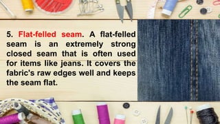 5. Flat-felled seam. A flat-felled
seam is an extremely strong
closed seam that is often used
for items like jeans. It covers the
fabric's raw edges well and keeps
the seam flat.
 