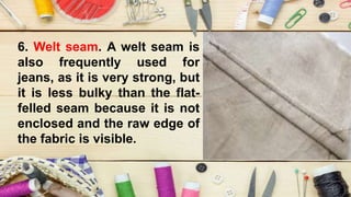 6. Welt seam. A welt seam is
also frequently used for
jeans, as it is very strong, but
it is less bulky than the flat-
felled seam because it is not
enclosed and the raw edge of
the fabric is visible.
 