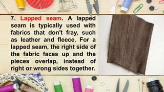 7. Lapped seam. A lapped
seam is typically used with
fabrics that don't fray, such
as leather and fleece. For a
lapped seam, the right side of
the fabric faces up and the
pieces overlap, instead of
right or wrong sides together.
 