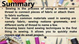 Summary
• Sewing is the process of using a needle and
thread to connect pieces of fabric or attach them
to fabric surfaces.
• The most common materials used in sewing are
namely fabric, sewing notions grommets, and
different sorts of thread to name a few.
• Knowing basic hand sewing techniques is the first
thing in sewing. It allows you to quickly make
repairs and do small projects.
 