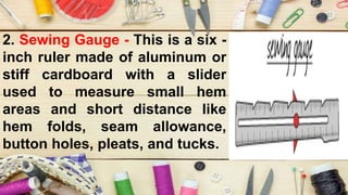 2. Sewing Gauge - This is a six -
inch ruler made of aluminum or
stiff cardboard with a slider
used to measure small hem
areas and short distance like
hem folds, seam allowance,
button holes, pleats, and tucks.
 