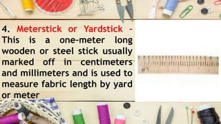 4. Meterstick or Yardstick -
This is a one-meter long
wooden or steel stick usually
marked off in centimeters
and millimeters and is used to
measure fabric length by yard
or meter
 