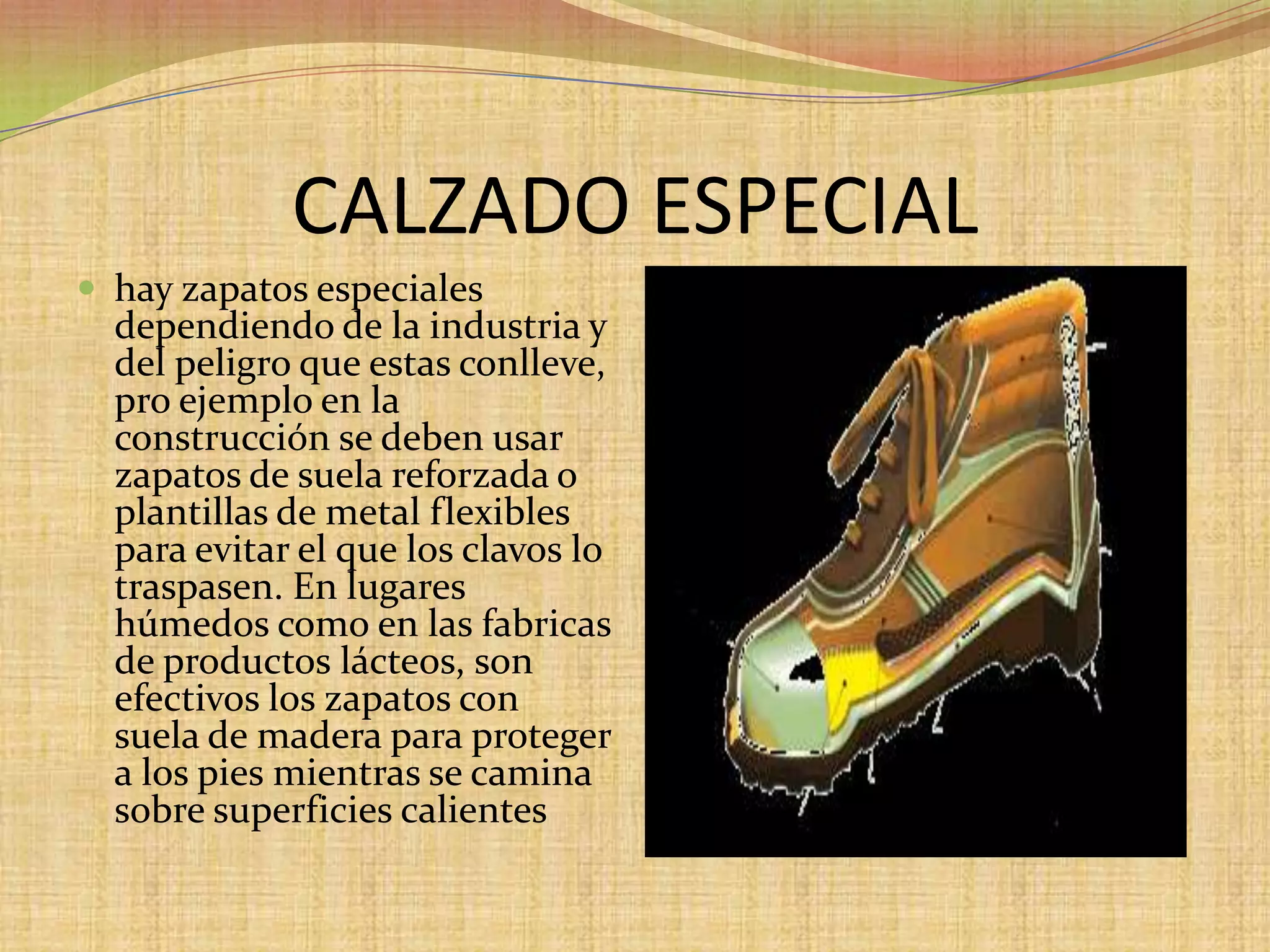 CALZADO ESPECIALhay zapatos especiales dependiendo de la industria y del peligro que estas conlleve, pro ejemplo en la construcción se deben usar zapatos de suela reforzada o plantillas de metal flexibles para evitar el que los clavos lo traspasen. En lugares húmedos como en las fabricas de productos lácteos, son efectivos los zapatos con suela de madera para proteger a los pies mientras se camina sobre superficies calientes
