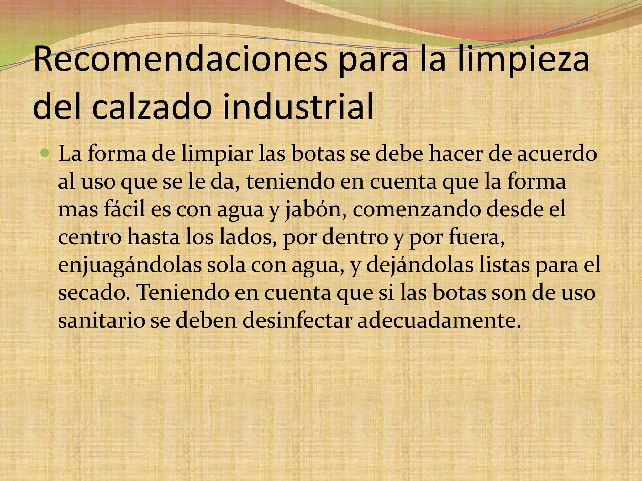 Recomendaciones para la limpieza del calzado industrialLa forma de limpiar las botas se debe hacer de acuerdo al uso que se le da, teniendo en cuenta que la forma mas fácil es con agua y jabón, comenzando desde el centro hasta los lados, por dentro y por fuera, enjuagándolas sola con agua, y dejándolas listas para el secado. Teniendo en cuenta que si las botas son de uso sanitario se deben desinfectar adecuadamente.