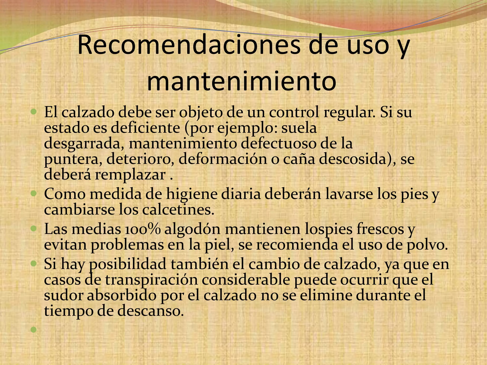 Recomendaciones de uso y mantenimiento	El calzado debe ser objeto de un control regular. Si su estado es deficiente (por ejemplo: suela desgarrada, mantenimiento defectuoso de la puntera, deterioro, deformación o caña descosida), se deberá remplazar .Como medida de higiene diaria deberán lavarse los pies y cambiarse los calcetines. Las medias 100% algodón mantienen lospiesfrescos y evitan problemas en la piel, se recomienda el uso de polvo.Si hay posibilidad también el cambio de calzado, ya que en casos de transpiración considerable puede ocurrir que el sudor absorbido por el calzado no se elimine durante el tiempo de descanso.