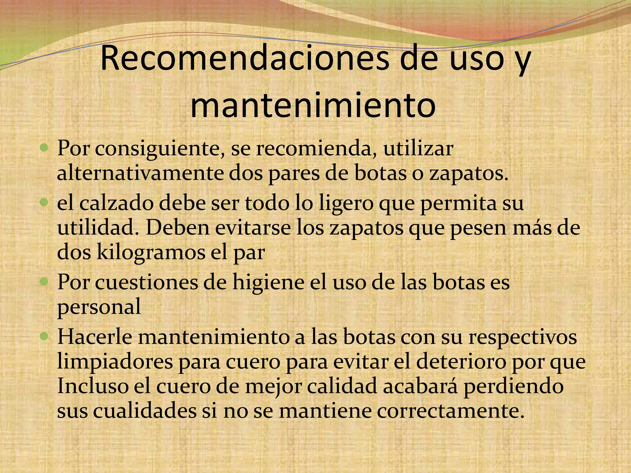 Recomendaciones de uso y mantenimiento	Por consiguiente, se recomienda, utilizar alternativamente dos pares de botas o zapatos. el calzado debe ser todo lo ligero que permita su utilidad. Deben evitarse los zapatos que pesen más de dos kilogramos el parPor cuestiones de higiene el uso de las botas es personal Hacerle mantenimiento a las botas con su respectivos limpiadores para cuero para evitar el deterioro por que Incluso el cuero de mejor calidad acabará perdiendo sus cualidades si no se mantiene correctamente.