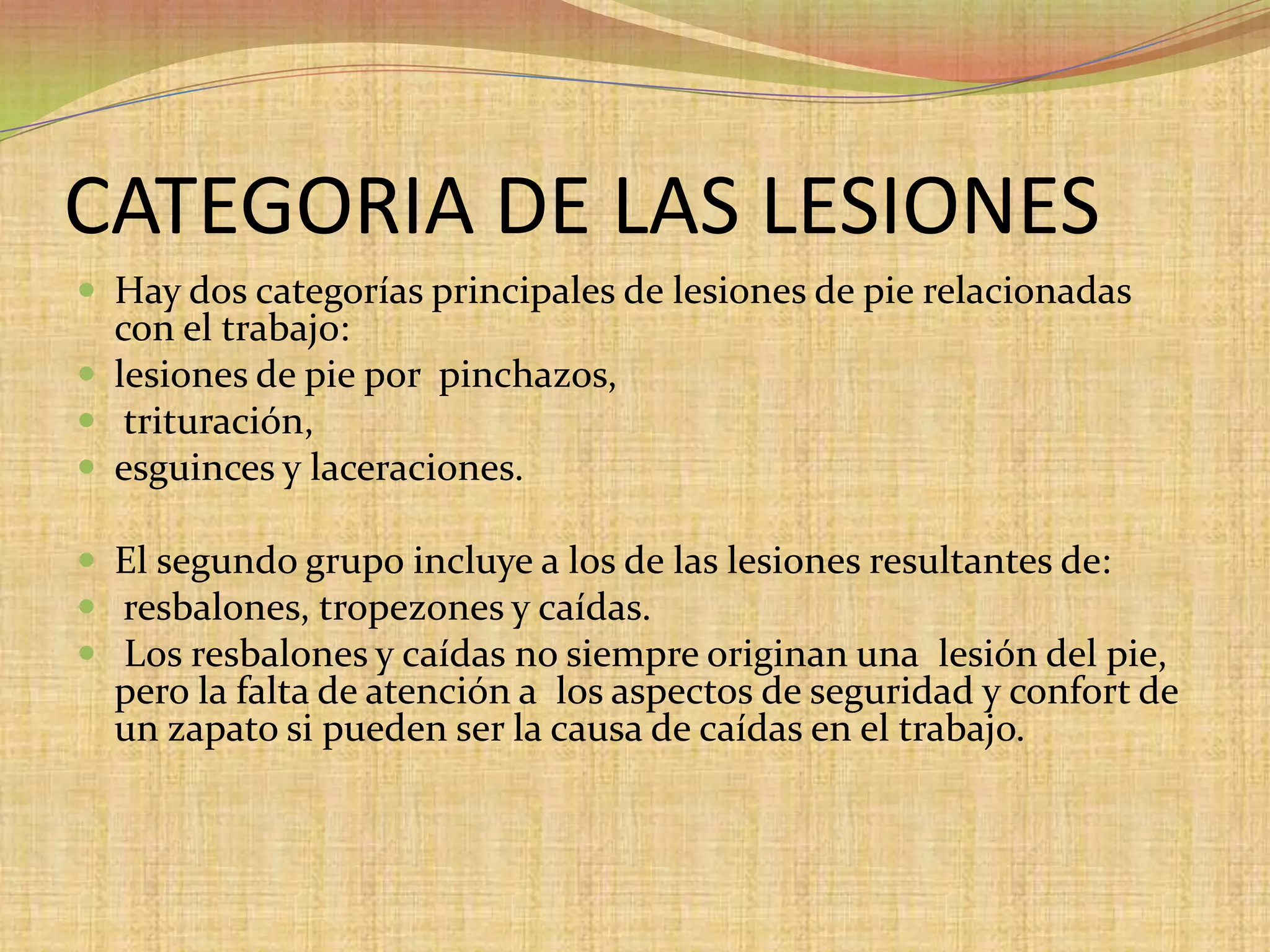 CATEGORIA DE LAS LESIONES Hay dos categorías principales de lesiones de pie relacionadas con el trabajo:lesiones de pie por  pinchazos,trituración,esguinces y laceraciones.El segundo grupo incluye a los de las lesiones resultantes de: resbalones, tropezones y caídas.Los resbalones y caídas no siempre originan una  lesión del pie, pero la falta de atención a  los aspectos de seguridad y confort de un zapato si pueden ser la causa de caídas en el trabajo. 