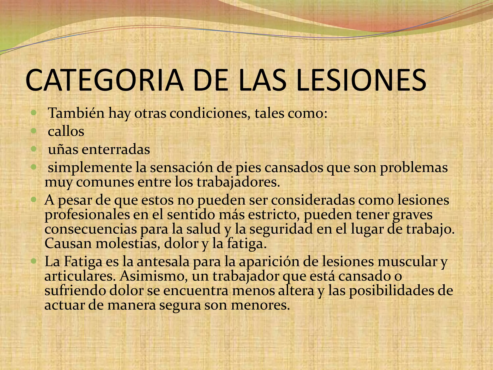 CATEGORIA DE LAS LESIONES También hay otras condiciones, tales como: callosuñas enterradas simplemente la sensación de pies cansados que son problemas muy comunes entre los trabajadores. A pesar de que estos no pueden ser consideradas como lesiones profesionales en el sentido más estricto, pueden tener graves consecuencias para la salud y la seguridad en el lugar de trabajo. Causan molestias, dolor y la fatiga. La Fatiga es la antesala para la aparición de lesiones muscular y articulares. Asimismo, un trabajador que está cansado o sufriendo dolor se encuentra menos altera y las posibilidades de actuar de manera segura son menores.