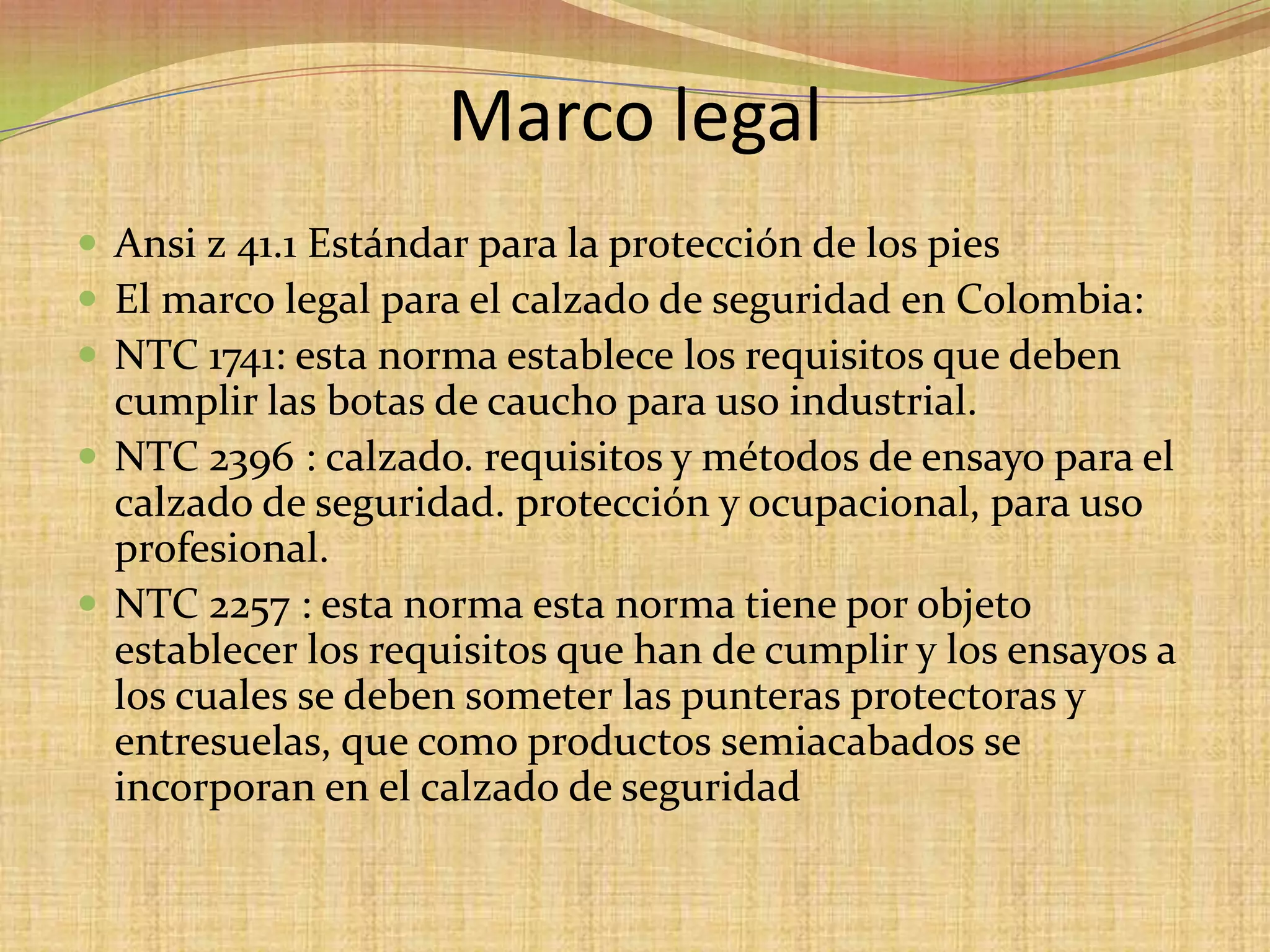 Marco legalAnsi z 41.1 Estándarpara la protección de los piesEl marco legal para el calzado de seguridad en Colombia:NTC 1741: esta norma establece los requisitos que deben cumplir las botas de caucho para uso industrial. NTC 2396 : calzado. requisitos y métodos de ensayo para el calzado de seguridad. protección y ocupacional, para uso profesional. NTC 2257 : esta norma esta norma tiene por objeto establecer los requisitos que han de cumplir y los ensayos a los cuales se deben someter las punteras protectoras y entresuelas, que como productos semiacabados se incorporan en el calzado de seguridad