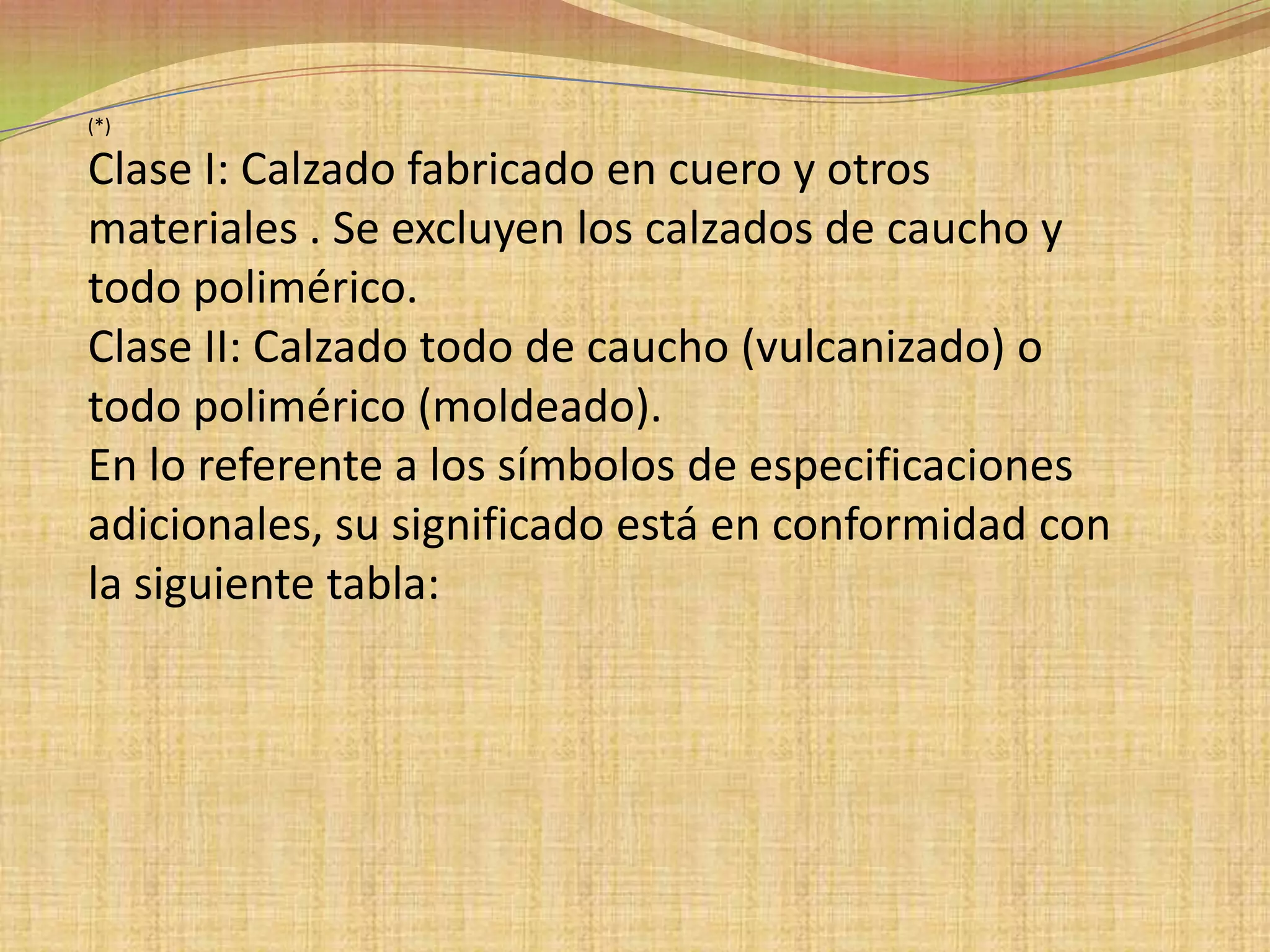 (*)Clase I: Calzado fabricado en cuero y otros materiales . Se excluyen los calzados de caucho y todo polimérico.Clase II: Calzado todo de caucho (vulcanizado) o todo polimérico (moldeado).En lo referente a los símbolos de especificaciones adicionales, su significado está en conformidad con la siguiente tabla: