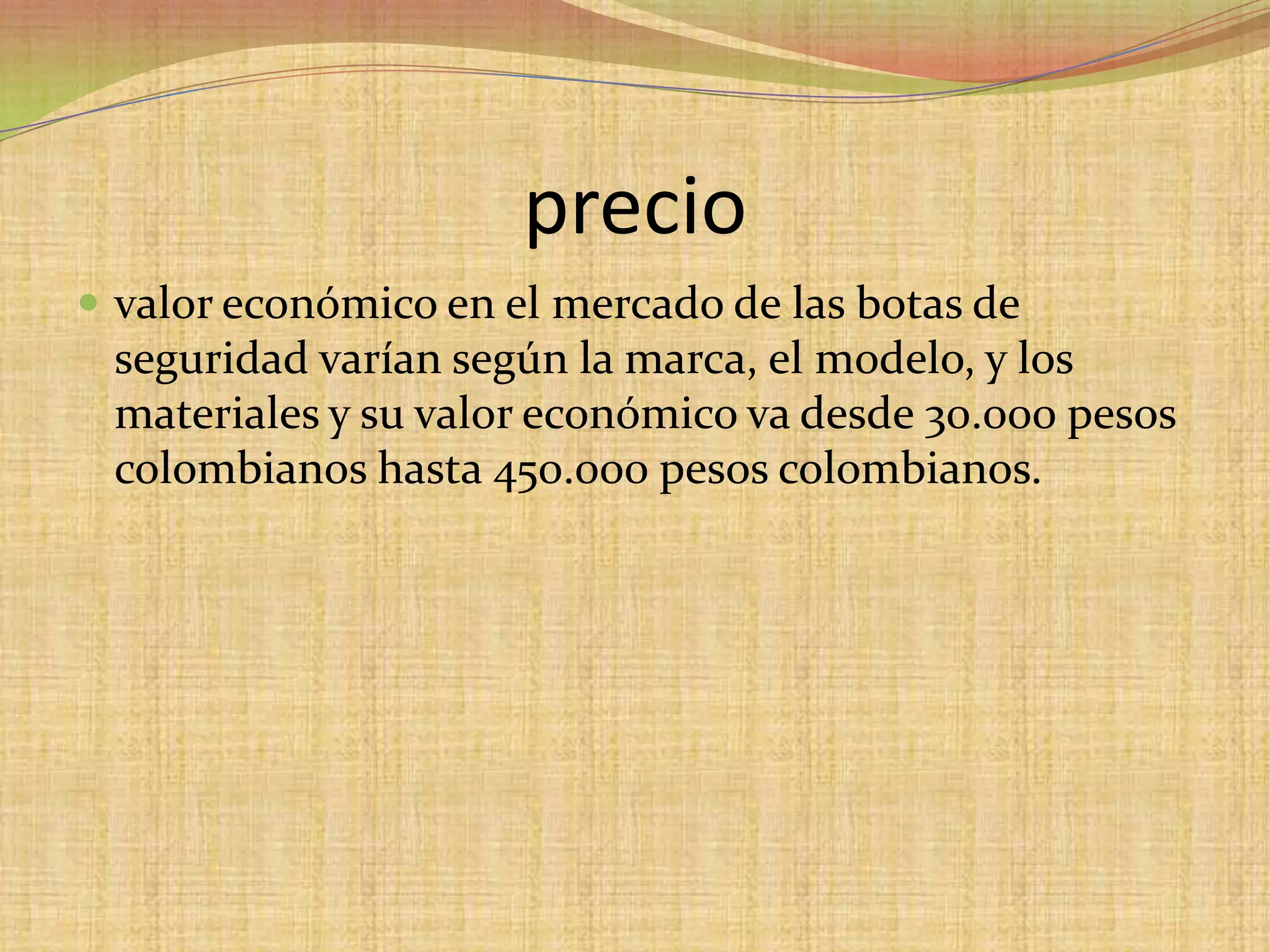 preciovalor económico en el mercado de las botas de seguridad varían según la marca, el modelo, y los materiales y su valor económico va desde 30.000 pesos colombianos hasta 450.000 pesos colombianos.