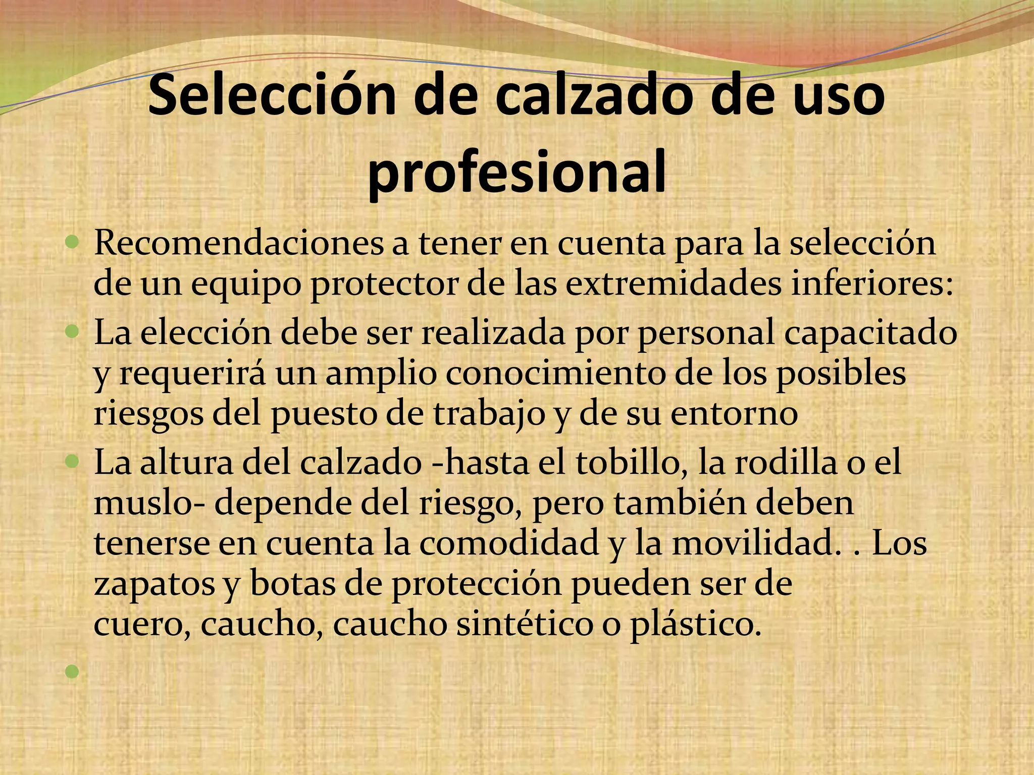 Selección de calzado de uso profesionalRecomendaciones a tener en cuenta para la selección de un equipo protector de las extremidades inferiores:La elección debe ser realizada por personal capacitado y requerirá un amplio conocimiento de los posibles riesgos del puesto de trabajo y de su entornoLa altura del calzado -hasta el tobillo, la rodilla o el muslo- depende del riesgo, pero también deben tenerse en cuenta la comodidad y la movilidad. . Los zapatos y botas de protección pueden ser de cuero, caucho, caucho sintético o plástico. 
