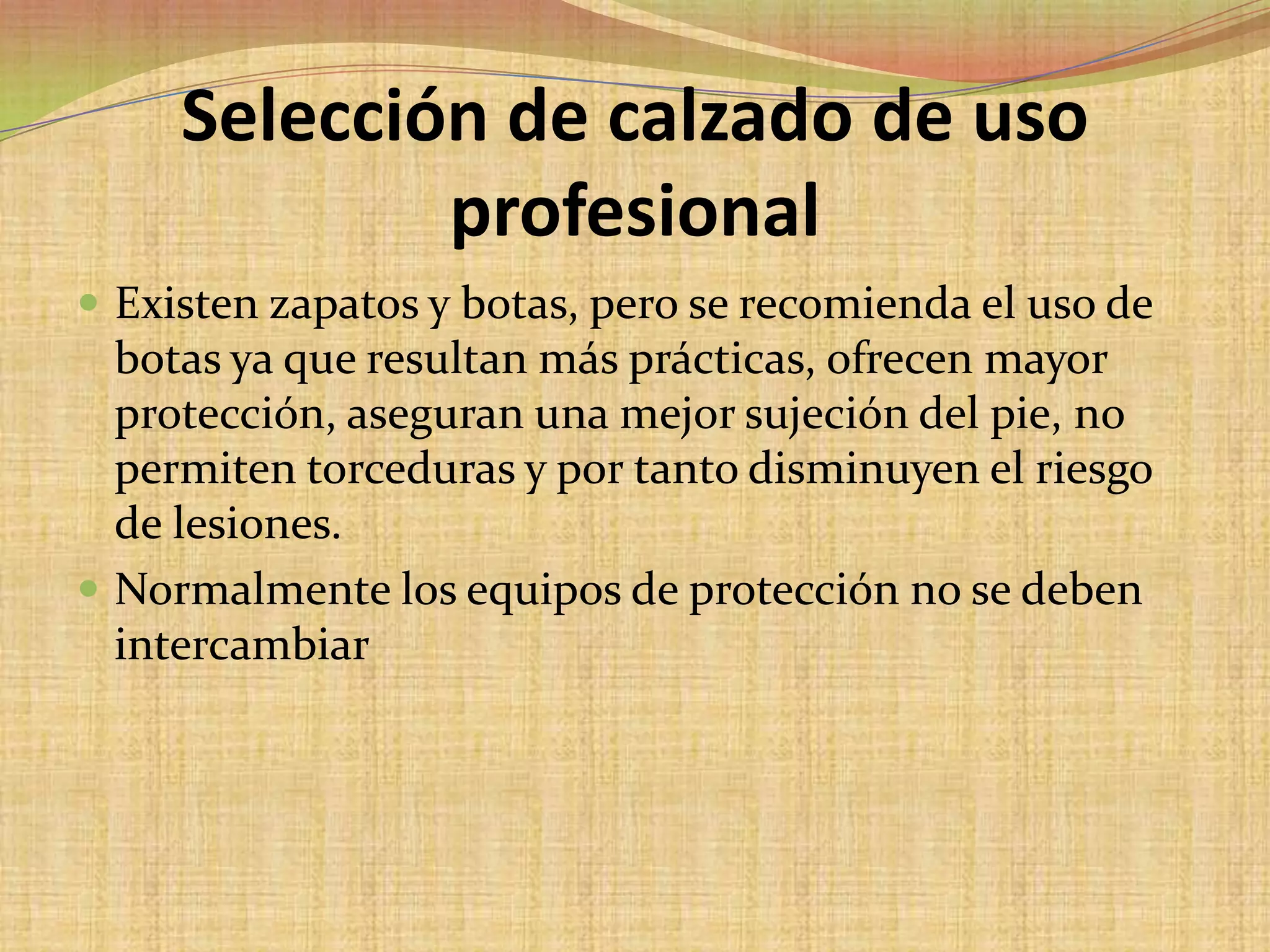 Selección de calzado de uso profesionalExisten zapatos y botas, pero se recomienda el uso de botas ya que resultan más prácticas, ofrecen mayor protección, aseguran una mejor sujeción del pie, no permiten torceduras y por tanto disminuyen el riesgo de lesiones. Normalmente los equipos de protección no se deben intercambiar