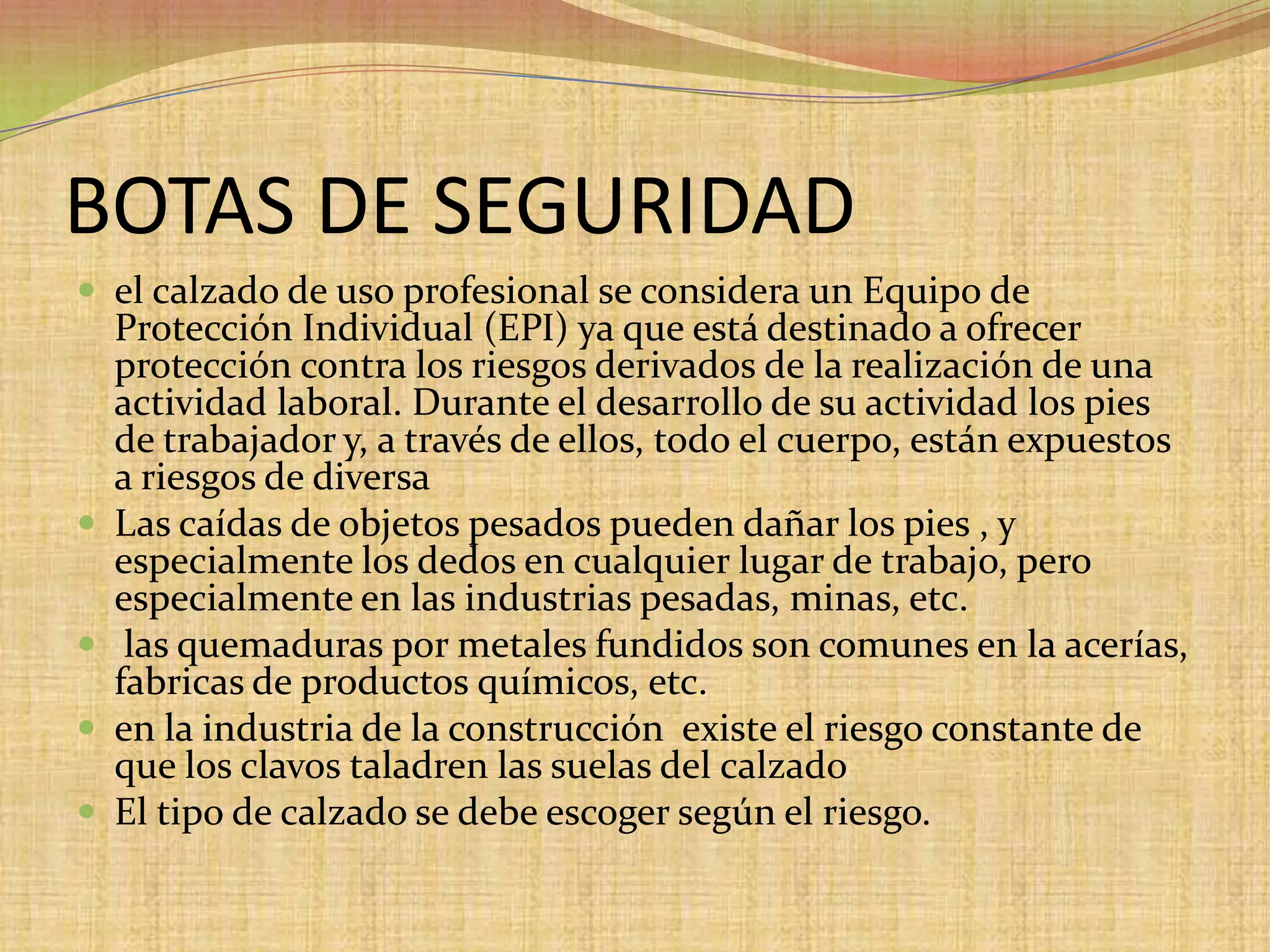 BOTAS DE SEGURIDADel calzado de uso profesional se considera un Equipo de Protección Individual (EPI) ya que está destinado a ofrecer protección contra los riesgos derivados de la realización de una actividad laboral. Durante el desarrollo de su actividad los pies de trabajador y, a través de ellos, todo el cuerpo, están expuestos a riesgos de diversa Las caídas de objetos pesados pueden dañar los pies , y especialmente los dedos en cualquier lugar de trabajo, pero especialmente en las industrias pesadas, minas, etc. las quemaduras por metales fundidos son comunes en la acerías, fabricas de productos químicos, etc.en la industria de la construcción  existe el riesgo constante de que los clavos taladren las suelas del calzadoEl tipo de calzado se debe escoger según el riesgo.