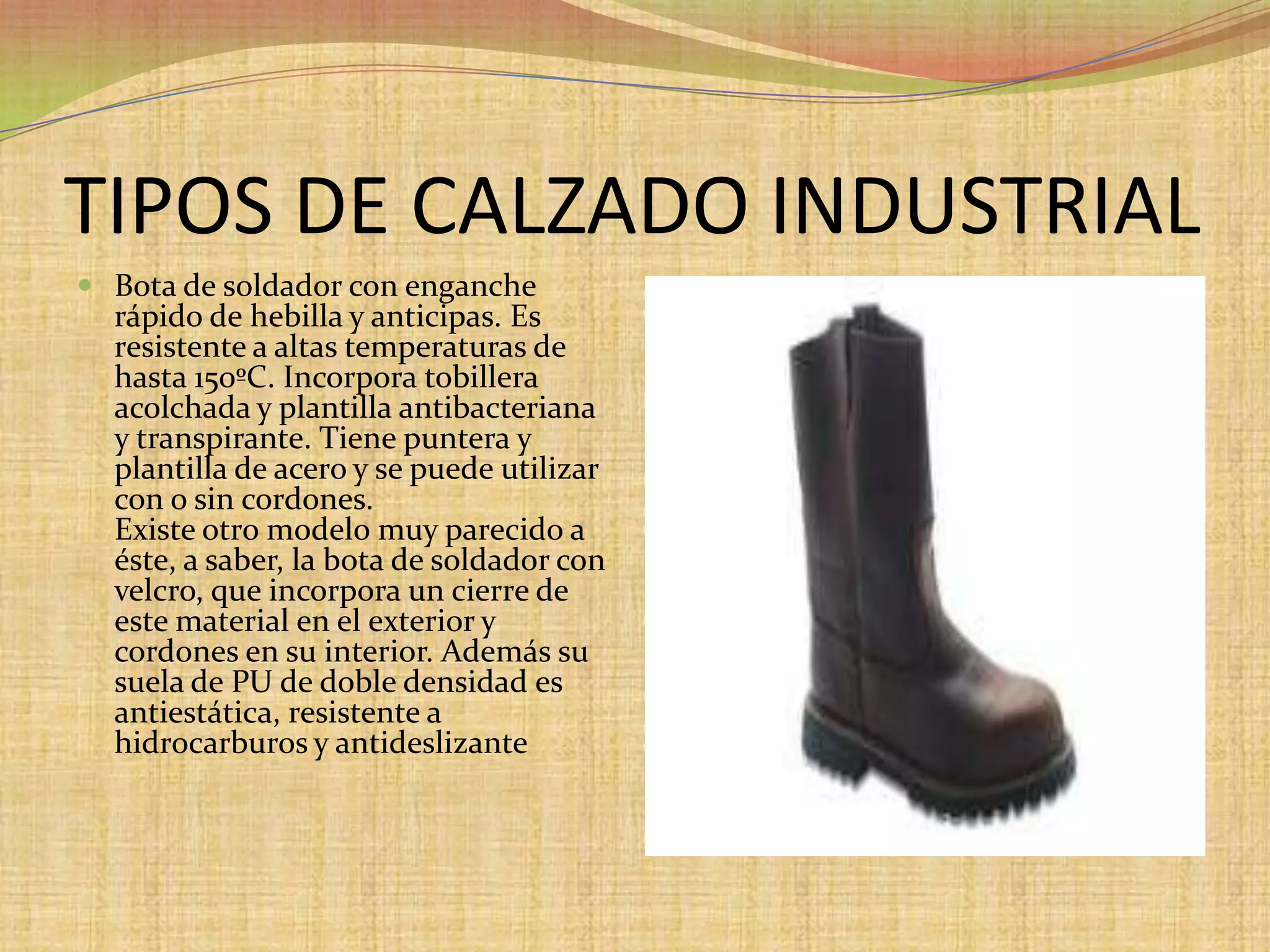 TIPOS DE CALZADO INDUSTRIAL Bota de soldador con enganche rápido de hebilla y anticipas. Es resistente a altas temperaturas de hasta 150ºC. Incorpora tobillera acolchada y plantilla antibacteriana y transpirante. Tiene puntera y plantilla de acero y se puede utilizar con o sin cordones.Existe otro modelo muy parecido a éste, a saber, la bota de soldador con velcro, que incorpora un cierre de este material en el exterior y cordones en su interior. Además su suela de PU de doble densidad es antiestática, resistente a hidrocarburos y antideslizante