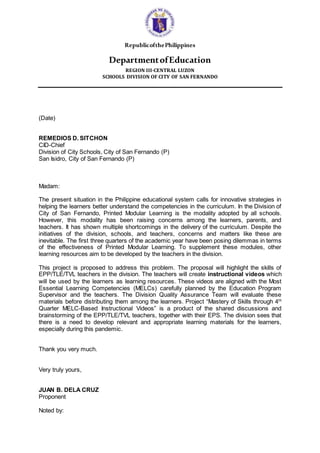 RepublicofthePhilippines
DepartmentofEducation
REGION III-CENTRAL LUZON
SCHOOLS DIVISION OF CITY OF SAN FERNANDO
(Date)
REMEDIOS D. SITCHON
CID-Chief
Division of City Schools, City of San Fernando (P)
San Isidro, City of San Fernando (P)
Madam:
The present situation in the Philippine educational system calls for innovative strategies in
helping the learners better understand the competencies in the curriculum. In the Division of
City of San Fernando, Printed Modular Learning is the modality adopted by all schools.
However, this modality has been raising concerns among the learners, parents, and
teachers. It has shown multiple shortcomings in the delivery of the curriculum. Despite the
initiatives of the division, schools, and teachers, concerns and matters like these are
inevitable. The first three quarters of the academic year have been posing dilemmas in terms
of the effectiveness of Printed Modular Learning. To supplement these modules, other
learning resources aim to be developed by the teachers in the division.
This project is proposed to address this problem. The proposal will highlight the skills of
EPP/TLE/TVL teachers in the division. The teachers will create instructional videos which
will be used by the learners as learning resources. These videos are aligned with the Most
Essential Learning Competencies (MELCs) carefully planned by the Education Program
Supervisor and the teachers. The Division Quality Assurance Team will evaluate these
materials before distributing them among the learners. Project “Mastery of Skills through 4th
Quarter MELC-Based Instructional Videos” is a product of the shared discussions and
brainstorming of the EPP/TLE/TVL teachers, together with their EPS. The division sees that
there is a need to develop relevant and appropriate learning materials for the learners,
especially during this pandemic.
Thank you very much.
Very truly yours,
JUAN B. DELA CRUZ
Proponent
Noted by:
 