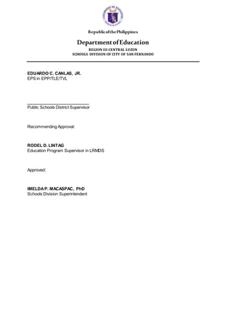 RepublicofthePhilippines
DepartmentofEducation
REGION III-CENTRAL LUZON
SCHOOLS DIVISION OF CITY OF SAN FERNANDO
EDUARDO C. CANLAS, JR.
EPS in EPP/TLE/TVL
___________________________
Public Schools District Supervisor
Recommending Approval:
RODEL D. LINTAG
Education Program Supervisor in LRMDS
Approved:
IMELDAP. MACASPAC, PhD
Schools Division Superintendent
 
