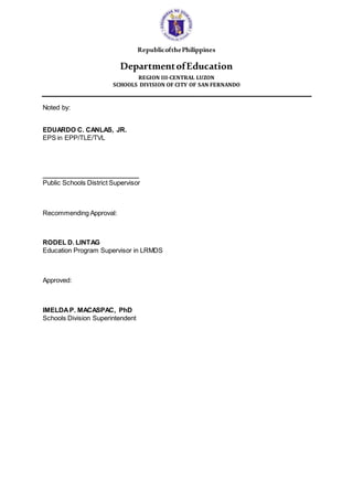 RepublicofthePhilippines
DepartmentofEducation
REGION III-CENTRAL LUZON
SCHOOLS DIVISION OF CITY OF SAN FERNANDO
Noted by:
EDUARDO C. CANLAS, JR.
EPS in EPP/TLE/TVL
___________________________
Public Schools District Supervisor
Recommending Approval:
RODEL D. LINTAG
Education Program Supervisor in LRMDS
Approved:
IMELDAP. MACASPAC, PhD
Schools Division Superintendent
 
