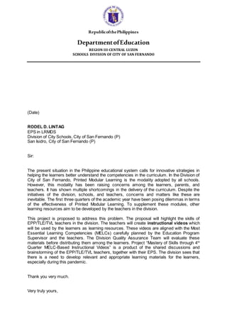 RepublicofthePhilippines
DepartmentofEducation
REGION III-CENTRAL LUZON
SCHOOLS DIVISION OF CITY OF SAN FERNANDO
(Date)
RODEL D. LINTAG
EPS in LRMDS
Division of City Schools, City of San Fernando (P)
San Isidro, City of San Fernando (P)
Sir:
The present situation in the Philippine educational system calls for innovative strategies in
helping the learners better understand the competencies in the curriculum. In the Division of
City of San Fernando, Printed Modular Learning is the modality adopted by all schools.
However, this modality has been raising concerns among the learners, parents, and
teachers. It has shown multiple shortcomings in the delivery of the curriculum. Despite the
initiatives of the division, schools, and teachers, concerns and matters like these are
inevitable. The first three quarters of the academic year have been posing dilemmas in terms
of the effectiveness of Printed Modular Learning. To supplement these modules, other
learning resources aim to be developed by the teachers in the division.
This project is proposed to address this problem. The proposal will highlight the skills of
EPP/TLE/TVL teachers in the division. The teachers will create instructional videos which
will be used by the learners as learning resources. These videos are aligned with the Most
Essential Learning Competencies (MELCs) carefully planned by the Education Program
Supervisor and the teachers. The Division Quality Assurance Team will evaluate these
materials before distributing them among the learners. Project “Mastery of Skills through 4th
Quarter MELC-Based Instructional Videos” is a product of the shared discussions and
brainstorming of the EPP/TLE/TVL teachers, together with their EPS. The division sees that
there is a need to develop relevant and appropriate learning materials for the learners,
especially during this pandemic.
Thank you very much.
Very truly yours,
 