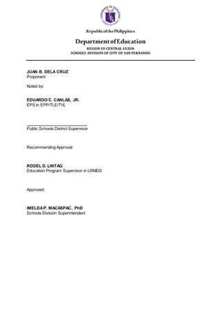 RepublicofthePhilippines
DepartmentofEducation
REGION III-CENTRAL LUZON
SCHOOLS DIVISION OF CITY OF SAN FERNANDO
JUAN B. DELA CRUZ
Proponent
Noted by:
EDUARDO C. CANLAS, JR.
EPS in EPP/TLE/TVL
___________________________
Public Schools District Supervisor
Recommending Approval:
RODEL D. LINTAG
Education Program Supervisor in LRMDS
Approved:
IMELDAP. MACASPAC, PhD
Schools Division Superintendent
 