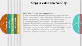 Topics
Video
Conferencing
Menu
Technologies
Google
Meet
Google
Classroom
Activity
Takeaways
Step Two: Prepare the conference room
An unanticipated issue with video conferencing is having the proper
lighting. You’re not a TV studio, but you can mimic one by choosing an
interior room that doesn’t have windows. Sunlight can cause
unexpected issues with your on-camera visibility that can be
distracting. Diffused light is better than direct light for video quality. The
size of the conference room or meeting will determine the type of
microphone you use. For larger rooms with several participants, ceiling
mics are preferable; for smaller groups or individuals, a desk
microphone or headphones with a microphone work very well.
Steps in Video Conferencing
 