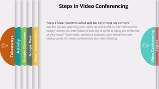 Topics
Video
Conferencing
Menu
Technologies
Google
Meet
Google
Classroom
Activity
Takeaways
Step Three: Control what will be captured on camera
Will the people watching your video be distracted by the motivational
poster behind you that makes it look like a surfer is rising out of the top
of your head? Bare walls, painted a subdued color make the best
backgrounds for video conferences and video training.
.
Steps in Video Conferencing
 