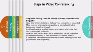 Topics
Video
Conferencing
Menu
Technologies
Google
Meet
Google
Classroom
Activity
Takeaways
Step Five: During the Call, Follow Proper Communication
Etiquette
Allow time for introductions so that everyone knows who is connected.
Mute your mic when you’re not speaking to eliminate distracting
background noise from the call.
Avoid tapping pens, shuffling papers, and making other noise that
might be amplified by the mic.
Look into your camera when you’re speaking so that the others feel
you’re communicating to them and not your computer monitor.
If conference participants are in multiple locations, identify yourself and
your location prior to speaking.
Steps in Video Conferencing
 