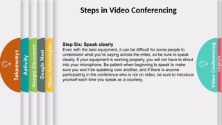 Topics
Video
Conferencing
Menu
Technologies
Google
Meet
Google
Classroom
Activity
Takeaways
Step Six: Speak clearly
Even with the best equipment, it can be difficult for some people to
understand what you’re saying across the miles, so be sure to speak
clearly. If your equipment is working properly, you will not have to shout
into your microphone. Be patient when beginning to speak to make
sure you won’t be speaking over another, and if there is anyone
participating in the conference who is not on video, be sure to introduce
yourself each time you speak as a courtesy.
Steps in Video Conferencing
 