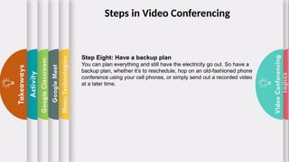 Topics
Video
Conferencing
Menu
Technologies
Google
Meet
Google
Classroom
Activity
Takeaways
Step Eight: Have a backup plan
You can plan everything and still have the electricity go out. So have a
backup plan, whether it’s to reschedule, hop on an old-fashioned phone
conference using your cell phones, or simply send out a recorded video
at a later time.
Steps in Video Conferencing
 