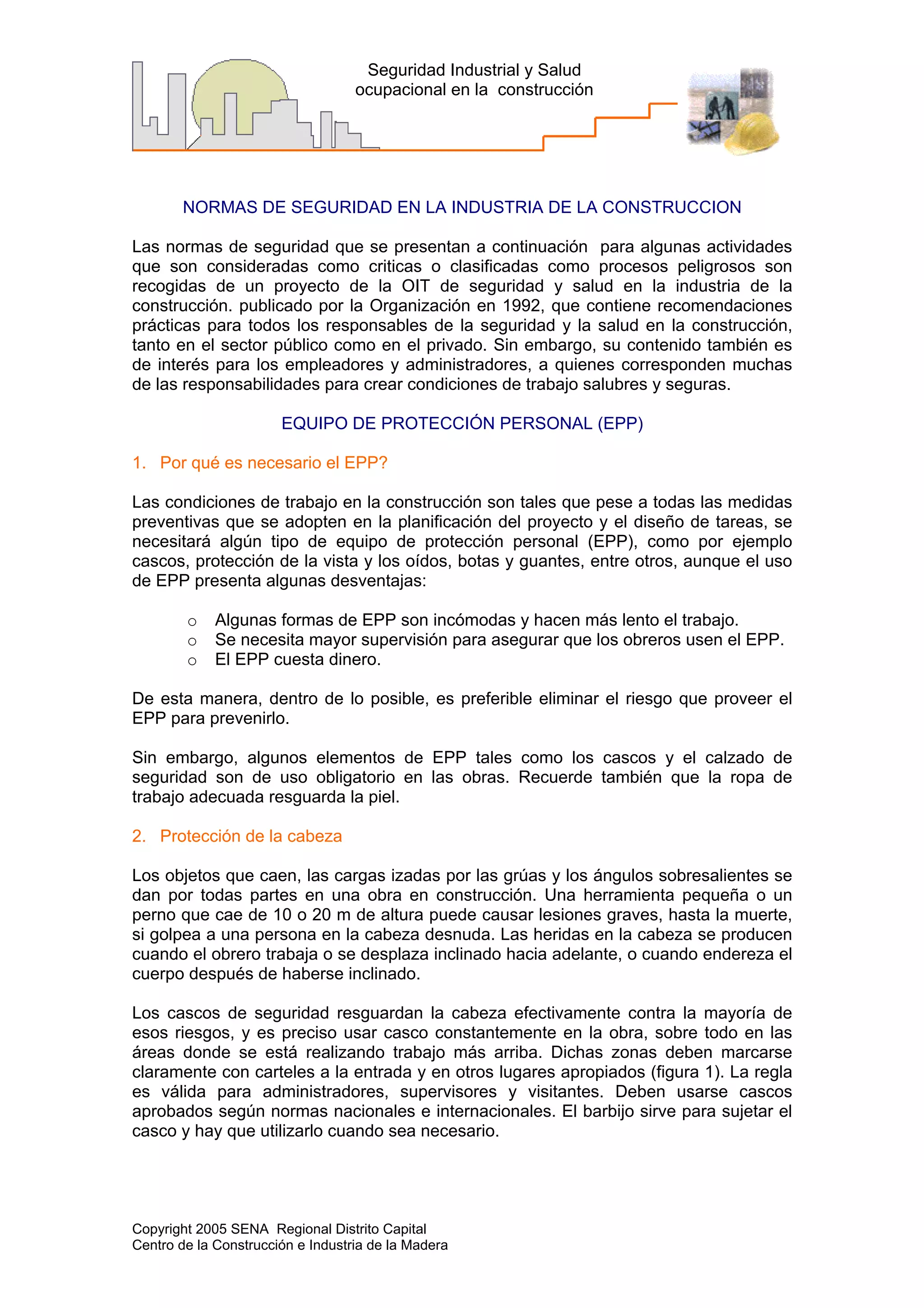 Copyright 2005 SENA Regional Distrito Capital
Centro de la Construcción e Industria de la Madera
Seguridad Industrial y Salud
ocupacional en la construcción
NORMAS DE SEGURIDAD EN LA INDUSTRIA DE LA CONSTRUCCION
Las normas de seguridad que se presentan a continuación para algunas actividades
que son consideradas como criticas o clasificadas como procesos peligrosos son
recogidas de un proyecto de la OIT de seguridad y salud en la industria de la
construcción. publicado por la Organización en 1992, que contiene recomendaciones
prácticas para todos los responsables de la seguridad y la salud en la construcción,
tanto en el sector público como en el privado. Sin embargo, su contenido también es
de interés para los empleadores y administradores, a quienes corresponden muchas
de las responsabilidades para crear condiciones de trabajo salubres y seguras.
EQUIPO DE PROTECCIÓN PERSONAL (EPP)
1. Por qué es necesario el EPP?
Las condiciones de trabajo en la construcción son tales que pese a todas las medidas
preventivas que se adopten en la planificación del proyecto y el diseño de tareas, se
necesitará algún tipo de equipo de protección personal (EPP), como por ejemplo
cascos, protección de la vista y los oídos, botas y guantes, entre otros, aunque el uso
de EPP presenta algunas desventajas:
o Algunas formas de EPP son incómodas y hacen más lento el trabajo.
o Se necesita mayor supervisión para asegurar que los obreros usen el EPP.
o El EPP cuesta dinero.
De esta manera, dentro de lo posible, es preferible eliminar el riesgo que proveer el
EPP para prevenirlo.
Sin embargo, algunos elementos de EPP tales como los cascos y el calzado de
seguridad son de uso obligatorio en las obras. Recuerde también que la ropa de
trabajo adecuada resguarda la piel.
2. Protección de la cabeza
Los objetos que caen, las cargas izadas por las grúas y los ángulos sobresalientes se
dan por todas partes en una obra en construcción. Una herramienta pequeña o un
perno que cae de 10 o 20 m de altura puede causar lesiones graves, hasta la muerte,
si golpea a una persona en la cabeza desnuda. Las heridas en la cabeza se producen
cuando el obrero trabaja o se desplaza inclinado hacia adelante, o cuando endereza el
cuerpo después de haberse inclinado.
Los cascos de seguridad resguardan la cabeza efectivamente contra la mayoría de
esos riesgos, y es preciso usar casco constantemente en la obra, sobre todo en las
áreas donde se está realizando trabajo más arriba. Dichas zonas deben marcarse
claramente con carteles a la entrada y en otros lugares apropiados (figura 1). La regla
es válida para administradores, supervisores y visitantes. Deben usarse cascos
aprobados según normas nacionales e internacionales. El barbijo sirve para sujetar el
casco y hay que utilizarlo cuando sea necesario.
 