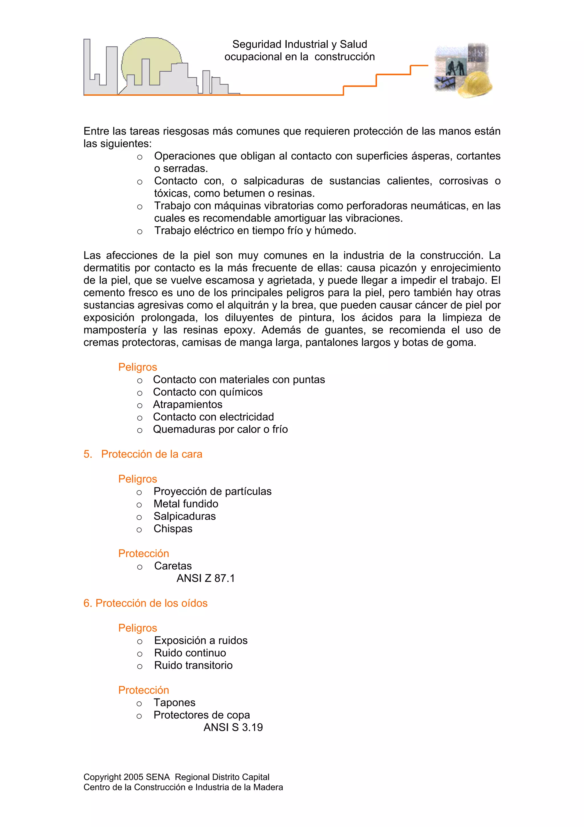 Copyright 2005 SENA Regional Distrito Capital
Centro de la Construcción e Industria de la Madera
Seguridad Industrial y Salud
ocupacional en la construcción
Entre las tareas riesgosas más comunes que requieren protección de las manos están
las siguientes:
o Operaciones que obligan al contacto con superficies ásperas, cortantes
o serradas.
o Contacto con, o salpicaduras de sustancias calientes, corrosivas o
tóxicas, como betumen o resinas.
o Trabajo con máquinas vibratorias como perforadoras neumáticas, en las
cuales es recomendable amortiguar las vibraciones.
o Trabajo eléctrico en tiempo frío y húmedo.
Las afecciones de la piel son muy comunes en la industria de la construcción. La
dermatitis por contacto es la más frecuente de ellas: causa picazón y enrojecimiento
de la piel, que se vuelve escamosa y agrietada, y puede llegar a impedir el trabajo. El
cemento fresco es uno de los principales peligros para la piel, pero también hay otras
sustancias agresivas como el alquitrán y la brea, que pueden causar cáncer de piel por
exposición prolongada, los diluyentes de pintura, los ácidos para la limpieza de
mampostería y las resinas epoxy. Además de guantes, se recomienda el uso de
cremas protectoras, camisas de manga larga, pantalones largos y botas de goma.
Peligros
o Contacto con materiales con puntas
o Contacto con químicos
o Atrapamientos
o Contacto con electricidad
o Quemaduras por calor o frío
5. Protección de la cara
Peligros
o Proyección de partículas
o Metal fundido
o Salpicaduras
o Chispas
Protección
o Caretas
ANSI Z 87.1
6. Protección de los oídos
Peligros
o Exposición a ruidos
o Ruido continuo
o Ruido transitorio
Protección
o Tapones
o Protectores de copa
ANSI S 3.19
 