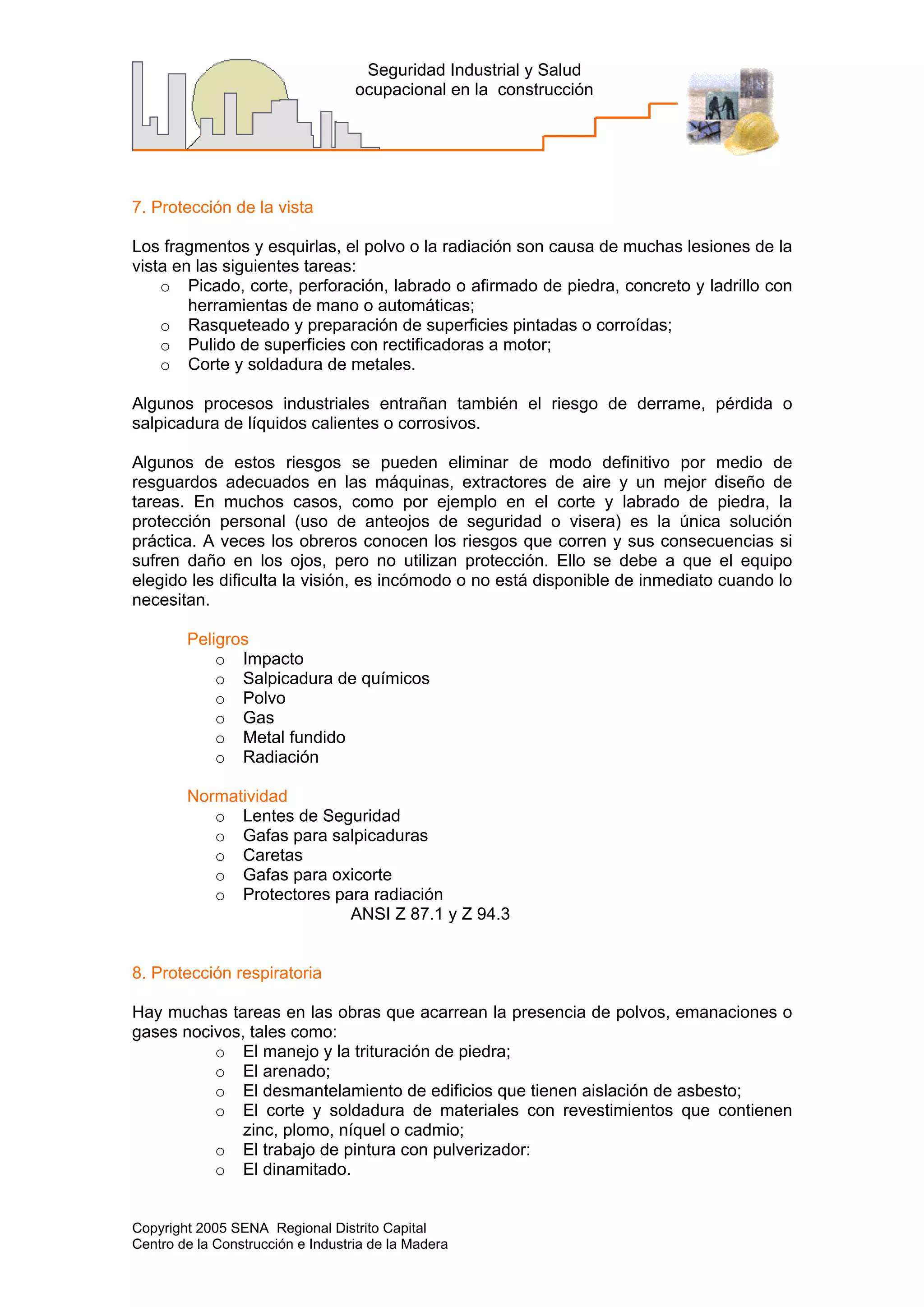 Copyright 2005 SENA Regional Distrito Capital
Centro de la Construcción e Industria de la Madera
Seguridad Industrial y Salud
ocupacional en la construcción
7. Protección de la vista
Los fragmentos y esquirlas, el polvo o la radiación son causa de muchas lesiones de la
vista en las siguientes tareas:
o Picado, corte, perforación, labrado o afirmado de piedra, concreto y ladrillo con
herramientas de mano o automáticas;
o Rasqueteado y preparación de superficies pintadas o corroídas;
o Pulido de superficies con rectificadoras a motor;
o Corte y soldadura de metales.
Algunos procesos industriales entrañan también el riesgo de derrame, pérdida o
salpicadura de líquidos calientes o corrosivos.
Algunos de estos riesgos se pueden eliminar de modo definitivo por medio de
resguardos adecuados en las máquinas, extractores de aire y un mejor diseño de
tareas. En muchos casos, como por ejemplo en el corte y labrado de piedra, la
protección personal (uso de anteojos de seguridad o visera) es la única solución
práctica. A veces los obreros conocen los riesgos que corren y sus consecuencias si
sufren daño en los ojos, pero no utilizan protección. Ello se debe a que el equipo
elegido les dificulta la visión, es incómodo o no está disponible de inmediato cuando lo
necesitan.
Peligros
o Impacto
o Salpicadura de químicos
o Polvo
o Gas
o Metal fundido
o Radiación
Normatividad
o Lentes de Seguridad
o Gafas para salpicaduras
o Caretas
o Gafas para oxicorte
o Protectores para radiación
ANSI Z 87.1 y Z 94.3
8. Protección respiratoria
Hay muchas tareas en las obras que acarrean la presencia de polvos, emanaciones o
gases nocivos, tales como:
o El manejo y la trituración de piedra;
o El arenado;
o El desmantelamiento de edificios que tienen aislación de asbesto;
o El corte y soldadura de materiales con revestimientos que contienen
zinc, plomo, níquel o cadmio;
o El trabajo de pintura con pulverizador:
o El dinamitado.
 