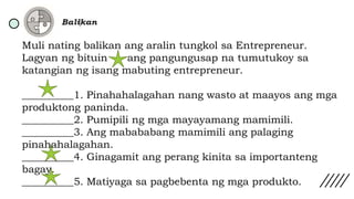 Muli nating balikan ang aralin tungkol sa Entrepreneur.
Lagyan ng bituin ang pangungusap na tumutukoy sa
katangian ng isang mabuting entrepreneur.
__________1. Pinahahalagahan nang wasto at maayos ang mga
produktong paninda.
__________2. Pumipili ng mga mayayamang mamimili.
__________3. Ang mabababang mamimili ang palaging
pinahahalagahan.
__________4. Ginagamit ang perang kinita sa importanteng
bagay.
__________5. Matiyaga sa pagbebenta ng mga produkto.
 