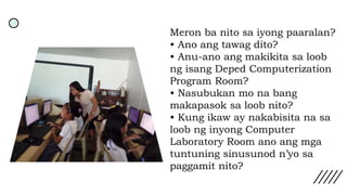 Meron ba nito sa iyong paaralan?
• Ano ang tawag dito?
• Anu-ano ang makikita sa loob
ng isang Deped Computerization
Program Room?
• Nasubukan mo na bang
makapasok sa loob nito?
• Kung ikaw ay nakabisita na sa
loob ng inyong Computer
Laboratory Room ano ang mga
tuntuning sinusunod n’yo sa
paggamit nito?
 