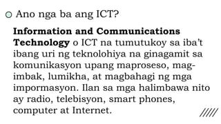 Ano nga ba ang ICT?
Information and Communications
Technology o ICT na tumutukoy sa iba’t
ibang uri ng teknolohiya na ginagamit sa
komunikasyon upang maproseso, mag-
imbak, lumikha, at magbahagi ng mga
impormasyon. Ilan sa mga halimbawa nito
ay radio, telebisyon, smart phones,
computer at Internet.
 