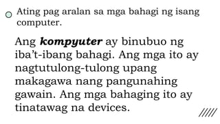 Ating pag aralan sa mga bahagi ng isang
computer.
Ang kompyuter ay binubuo ng
iba’t-ibang bahagi. Ang mga ito ay
nagtutulong-tulong upang
makagawa nang pangunahing
gawain. Ang mga bahaging ito ay
tinatawag na devices.
 