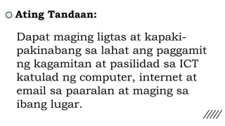 Ating Tandaan:
Dapat maging ligtas at kapaki-
pakinabang sa lahat ang paggamit
ng kagamitan at pasilidad sa ICT
katulad ng computer, internet at
email sa paaralan at maging sa
ibang lugar.
 