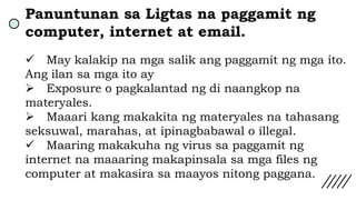 Panuntunan sa Ligtas na paggamit ng
computer, internet at email.
 May kalakip na mga salik ang paggamit ng mga ito.
Ang ilan sa mga ito ay
 Exposure o pagkalantad ng di naangkop na
materyales.
 Maaari kang makakita ng materyales na tahasang
seksuwal, marahas, at ipinagbabawal o illegal.
 Maaring makakuha ng virus sa paggamit ng
internet na maaaring makapinsala sa mga files ng
computer at makasira sa maayos nitong paggana.
 