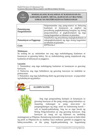DepEd Division of Cabanatuan City
LEARNING RESOURCE MANAGEMENT AND DEVELOPMENT SYSTEM
___________________________________________________________________________
Page | 1 Grade 5 Industrial Arts Learning Materials
Nilalaman:
Sa araling ito ay matutuhan mo ang mga mahahalagang kaalaman at
kasanayan sa gawaing kahoy. Ito ay makatutulong upang mapalawak ang
kaalaman at kahusayan sa paggawa.
Layunin:
1. Natatalakay ang mga mahalagang kaalaman at kasanayan sa gawaing
kawayan,
2. Naiisa-isa ang mga halimbawa ng gawaing kawayan na makikita sa
pamayanan.
3. Natutukoy ang mga kabutihang dulot ng gawaing kawayan sa pag-unlad
ng kabuhayan ng pamilya
Ang mga pangunahing kaisipan at kasanayan sa
gawaing kawayan at iba pang sining pang-industriya ay
maaaring makasagot sa pang araw-araw na
pangangailangan ng mag- anak na maituturing kawili –
wili at kapaki-pakinabang. Ang isa sa mga lawak ng
Sining Pang-industriya ay ang gawaing kawayan. Ang
kawayan ay isang uri ng halaman na medaling
matatagpuan sa Pilipinas. Karaniwang tumutubo ang kawayan sa halos lahat
ng pook sa Pilipinas.Ito ay matibay kaya mahusay gamitin sa paggawa ng
bahay,muwebles, at iba pang kapaki-pakinabang na kagamitang
Pamantayang
Pangnilalaman:
Naipamamalas ang pang-unawa sa batayang
kaalaman at kasanayan sa pagbuo ng
proyektong pagkakakitaang kaugnay ng sining
pang-industriya at pagkukumpuni ng mga
sirang kagamitan sa tahanan at paaralan .
Pamantayan sa Pagganap:
Nakabubuo ng proyektong mapagkakakitaan at
nakapagkukumpuni ng mga sirang kagamitan
sa tahanan at paaralan
Code: EPP5IA-0a-1
MAHALAGANG KAALAMAN AT KASANAYAN SA
GAWAING KAHOY, METAL, KAWAYAN AT IBA PANG
LOKAL NA MATERYALES SA PAMAYANAN
IA
Aralin
3
ALAMIN NATIN:
 